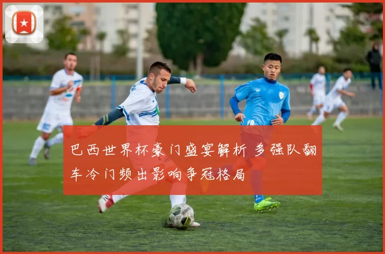 巴西世界杯豪门盛宴解析 多强队翻车冷门频出影响争冠格局