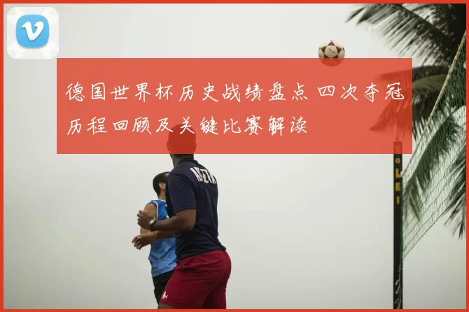 德国世界杯历史战绩盘点 四次夺冠历程回顾及关键比赛解读