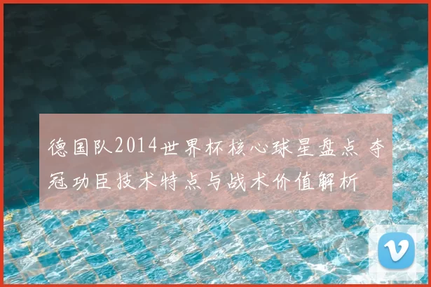 德国队2014世界杯核心球星盘点 夺冠功臣技术特点与战术价值解析