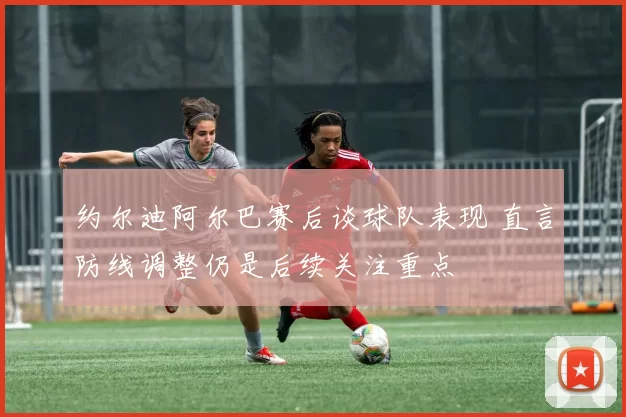 约尔迪阿尔巴赛后谈球队表现 直言防线调整仍是后续关注重点