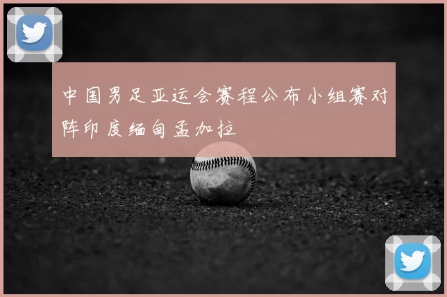 中国男足亚运会赛程公布小组赛对阵印度缅甸孟加拉