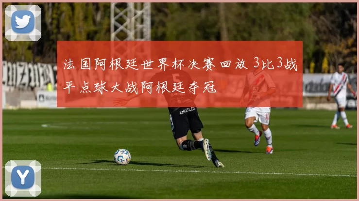 法国阿根廷世界杯决赛回放 3比3战平点球大战阿根廷夺冠
