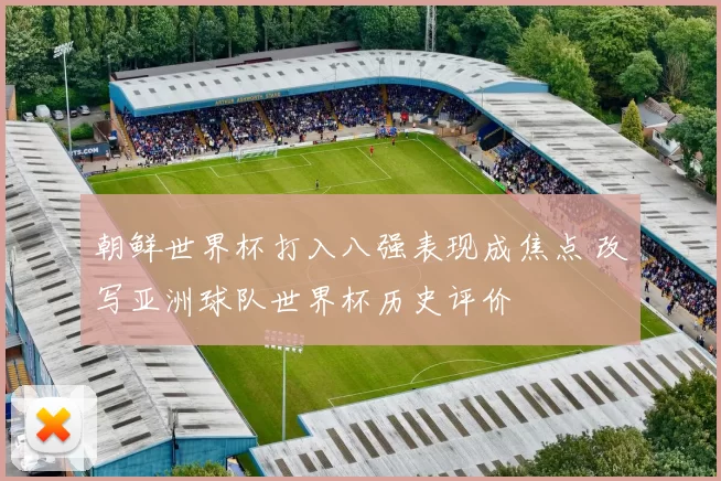 朝鲜世界杯打入八强表现成焦点 改写亚洲球队世界杯历史评价