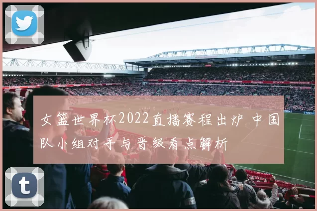 女篮世界杯2022直播赛程出炉 中国队小组对手与晋级看点解析