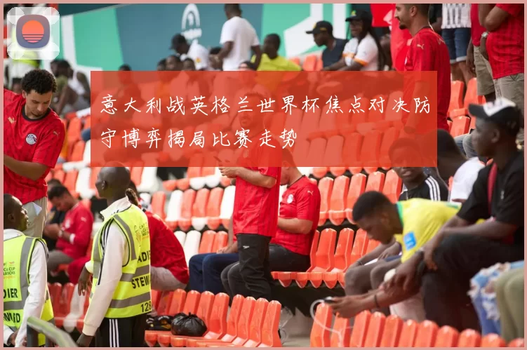 意大利战英格兰世界杯焦点对决防守博弈揭局比赛走势