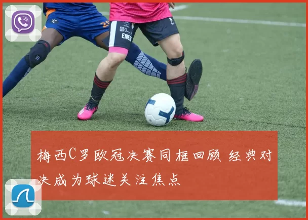 梅西C罗欧冠决赛同框回顾 经典对决成为球迷关注焦点