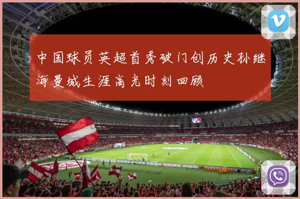 中国球员英超首秀破门创历史孙继海曼城生涯高光时刻回顾