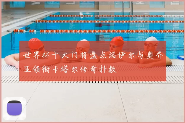 世界杯十大门将盘点诺伊尔与奥乔亚领衔卡塔尔传奇扑救