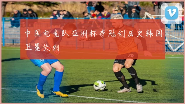 中国电竞队亚洲杯夺冠创历史韩国卫冕失利