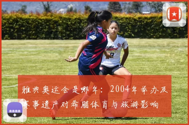 雅典奥运会是哪年：2004年举办及赛事遗产对希腊体育与旅游影响