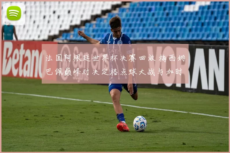 法国阿根廷世界杯决赛回放 梅西姆巴佩巅峰对决定格点球大战与加时赛惊险过程