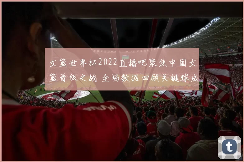 女篮世界杯2022直播吧聚焦中国女篮晋级之战 全场数据回顾关键球成胜负手
