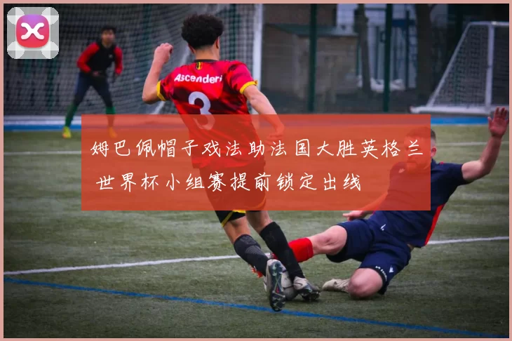 姆巴佩帽子戏法助法国大胜英格兰 世界杯小组赛提前锁定出线