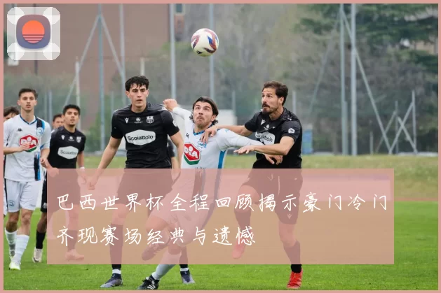 巴西世界杯全程回顾揭示豪门冷门齐现赛场经典与遗憾