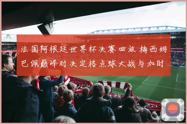法国阿根廷世界杯决赛回放 梅西姆巴佩巅峰对决定格点球大战与加时赛惊险过程
