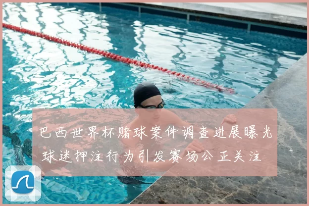 巴西世界杯赌球案件调查进展曝光 球迷押注行为引发赛场公正关注