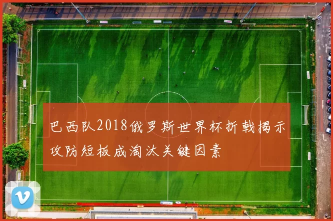 巴西队2018俄罗斯世界杯折戟揭示攻防短板成淘汰关键因素