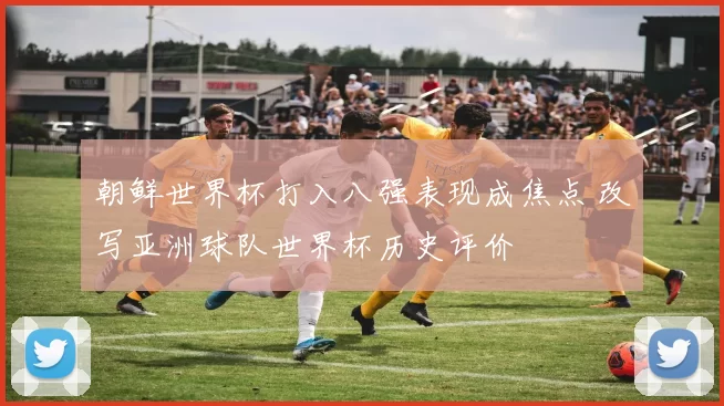 朝鲜世界杯打入八强表现成焦点 改写亚洲球队世界杯历史评价