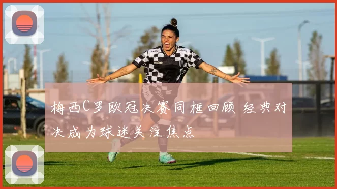 梅西C罗欧冠决赛同框回顾 经典对决成为球迷关注焦点