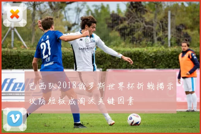 巴西队2018俄罗斯世界杯折戟揭示攻防短板成淘汰关键因素