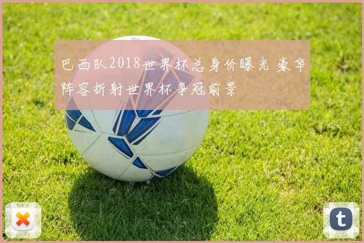 巴西队2018世界杯总身价曝光 豪华阵容折射世界杯争冠前景