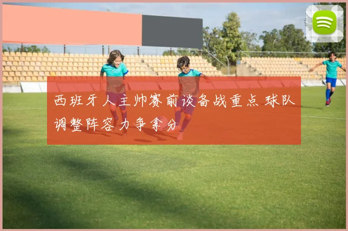 西班牙人主帅赛前谈备战重点 球队调整阵容力争拿分