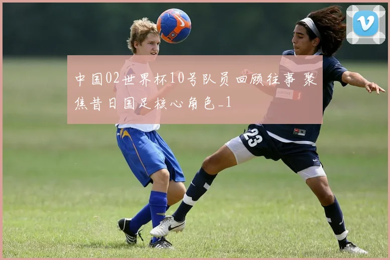 中国02世界杯10号队员回顾往事 聚焦昔日国足核心角色_1