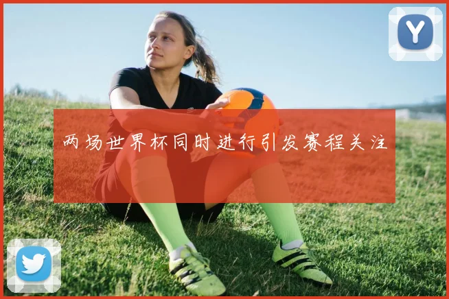 两场世界杯同时进行引发赛程关注
